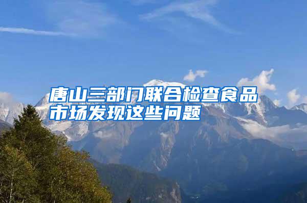 唐山三部門聯(lián)合檢查食品市場發(fā)現(xiàn)這些問題